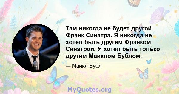 Там никогда не будет другой Фрэнк Синатра. Я никогда не хотел быть другим Фрэнком Синатрой. Я хотел быть только другим Майклом Бублом.