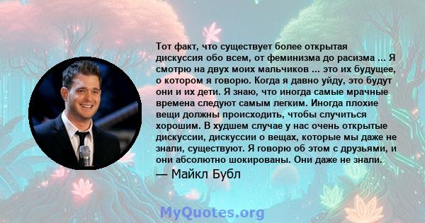 Тот факт, что существует более открытая дискуссия обо всем, от феминизма до расизма ... Я смотрю на двух моих мальчиков ... это их будущее, о котором я говорю. Когда я давно уйду, это будут они и их дети. Я знаю, что