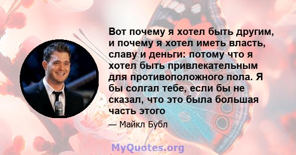 Вот почему я хотел быть другим, и почему я хотел иметь власть, славу и деньги: потому что я хотел быть привлекательным для противоположного пола. Я бы солгал тебе, если бы не сказал, что это была большая часть этого