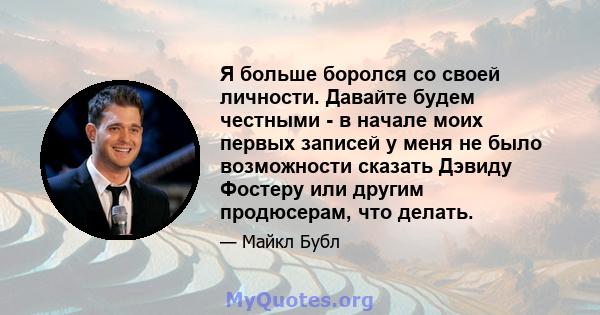 Я больше боролся со своей личности. Давайте будем честными - в начале моих первых записей у меня не было возможности сказать Дэвиду Фостеру или другим продюсерам, что делать.