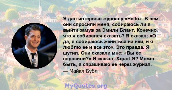 Я дал интервью журналу «Hello». В нем они спросили меня, собираюсь ли я выйти замуж за Эмили Блант. Конечно, что я собирался сказать? Я сказал: «О да, я собираюсь жениться на ней, и я люблю ее и все это». Это правда. Я