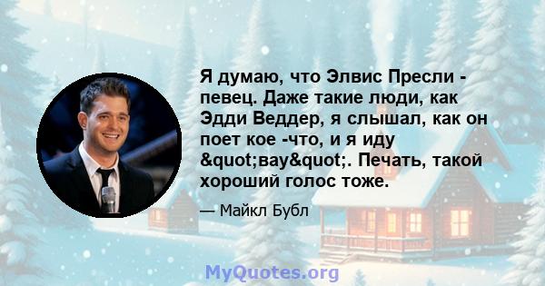 Я думаю, что Элвис Пресли - певец. Даже такие люди, как Эдди Веддер, я слышал, как он поет кое -что, и я иду "вау". Печать, такой хороший голос тоже.