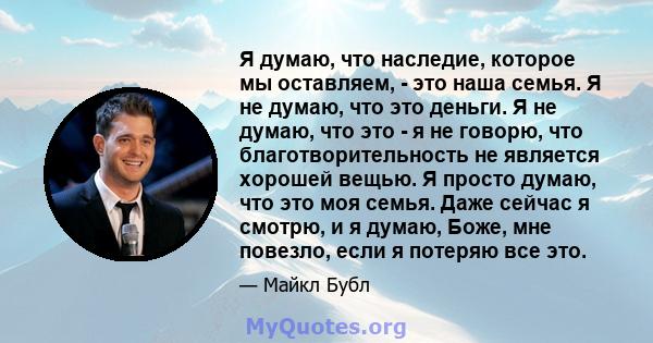 Я думаю, что наследие, которое мы оставляем, - это наша семья. Я не думаю, что это деньги. Я не думаю, что это - я не говорю, что благотворительность не является хорошей вещью. Я просто думаю, что это моя семья. Даже