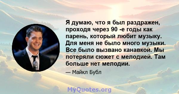 Я думаю, что я был раздражен, проходя через 90 -е годы как парень, который любит музыку. Для меня не было много музыки. Все было вызвано канавкой. Мы потеряли сюжет с мелодией. Там больше нет мелодии.