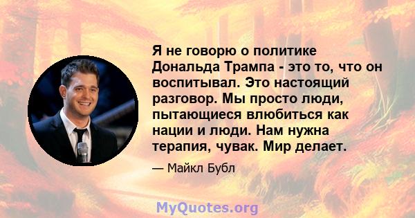 Я не говорю о политике Дональда Трампа - это то, что он воспитывал. Это настоящий разговор. Мы просто люди, пытающиеся влюбиться как нации и люди. Нам нужна терапия, чувак. Мир делает.