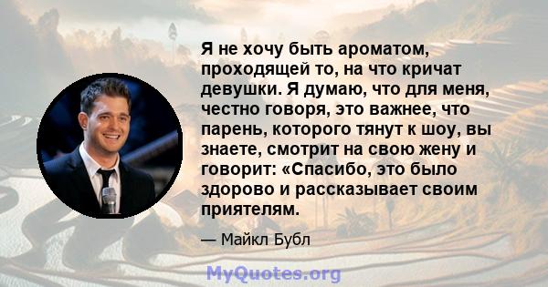 Я не хочу быть ароматом, проходящей то, на что кричат ​​девушки. Я думаю, что для меня, честно говоря, это важнее, что парень, которого тянут к шоу, вы знаете, смотрит на свою жену и говорит: «Спасибо, это было здорово