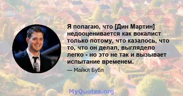 Я полагаю, что [Дин Мартин] недооценивается как вокалист только потому, что казалось, что то, что он делал, выглядело легко - но это не так и вызывает испытание временем.