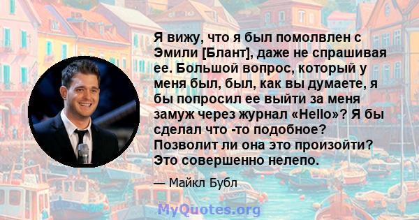 Я вижу, что я был помолвлен с Эмили [Блант], даже не спрашивая ее. Большой вопрос, который у меня был, был, как вы думаете, я бы попросил ее выйти за меня замуж через журнал «Hello»? Я бы сделал что -то подобное?