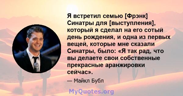 Я встретил семью [Фрэнк] Синатры для [выступления], который я сделал на его сотый день рождения, и одна из первых вещей, которые мне сказали Синатры, было: «Я так рад, что вы делаете свои собственные прекрасные