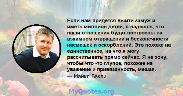 Если нам придется выйти замуж и иметь миллион детей, я надеюсь, что наши отношения будут построены на взаимном отвращении и бесконечности насмешек и оскорблений. Это похоже на единственное, на что я могу рассчитывать