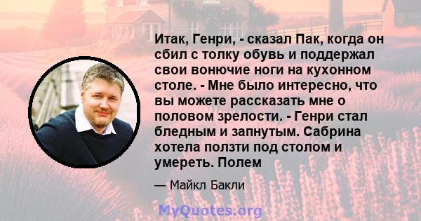 Итак, Генри, - сказал Пак, когда он сбил с толку обувь и поддержал свои вонючие ноги на кухонном столе. - Мне было интересно, что вы можете рассказать мне о половом зрелости. - Генри стал бледным и запнутым. Сабрина