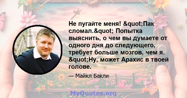 Не пугайте меня! "Пак сломал." Попытка выяснить, о чем вы думаете от одного дня до следующего, требует больше мозгов, чем я. "Ну, может Арахис в твоей голове.