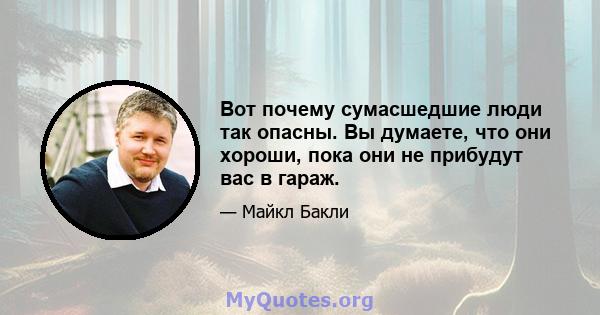 Вот почему сумасшедшие люди так опасны. Вы думаете, что они хороши, пока они не прибудут вас в гараж.