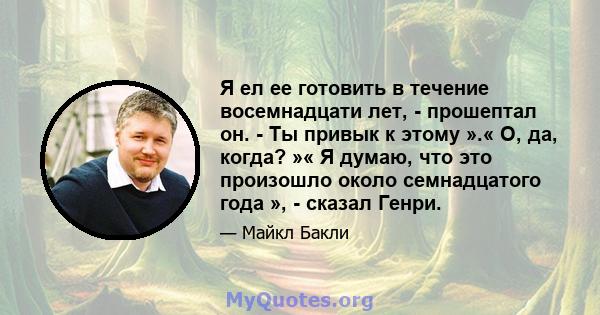 Я ел ее готовить в течение восемнадцати лет, - прошептал он. - Ты привык к этому ».« О, да, когда? »« Я думаю, что это произошло около семнадцатого года », - сказал Генри.