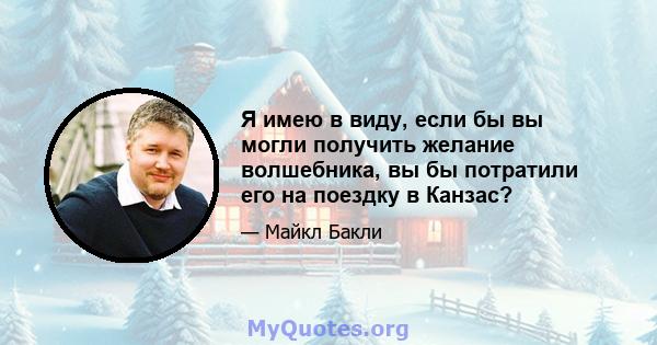 Я имею в виду, если бы вы могли получить желание волшебника, вы бы потратили его на поездку в Канзас?