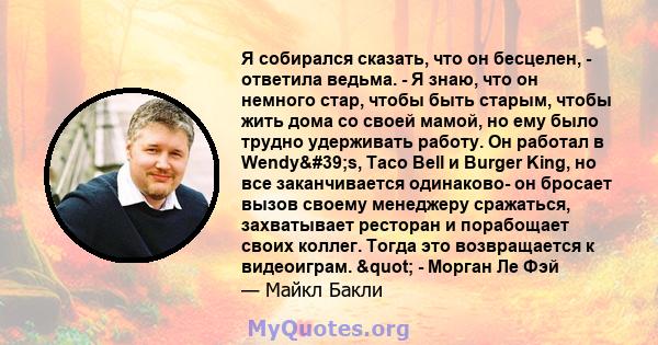 Я собирался сказать, что он бесцелен, - ответила ведьма. - Я знаю, что он немного стар, чтобы быть старым, чтобы жить дома со своей мамой, но ему было трудно удерживать работу. Он работал в Wendy's, Taco Bell и