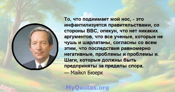 То, что поднимает мой нос, - это инфантилизуется правительствами, со стороны BBC, опекун, что нет никаких аргументов, что все ученые, которые не чушь и шарлатаны, согласны со всем этим, что последствия равномерно