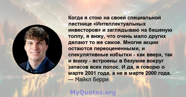 Когда я стою на своей специальной лестнице «Интеллектуальных инвесторов» и заглядываю на бешеную толпу, я вижу, что очень мало других делают то же самое. Многие акции остаются переоцененными, и спекулятивные избытки -