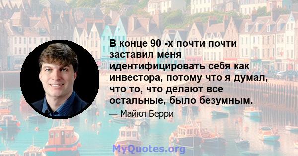 В конце 90 -х почти почти заставил меня идентифицировать себя как инвестора, потому что я думал, что то, что делают все остальные, было безумным.