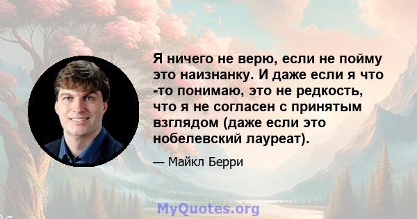 Я ничего не верю, если не пойму это наизнанку. И даже если я что -то понимаю, это не редкость, что я не согласен с принятым взглядом (даже если это нобелевский лауреат).