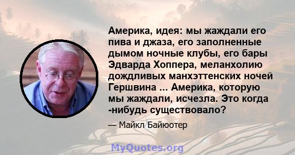 Америка, идея: мы жаждали его пива и джаза, его заполненные дымом ночные клубы, его бары Эдварда Хоппера, меланхолию дождливых манхэттенских ночей Гершвина ... Америка, которую мы жаждали, исчезла. Это когда -нибудь