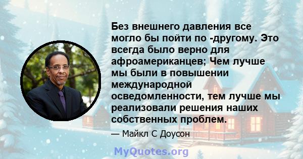 Без внешнего давления все могло бы пойти по -другому. Это всегда было верно для афроамериканцев; Чем лучше мы были в повышении международной осведомленности, тем лучше мы реализовали решения наших собственных проблем.