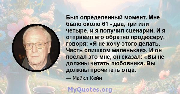 Был определенный момент. Мне было около 61 - два, три или четыре, и я получил сценарий. И я отправил его обратно продюсеру, говоря: «Я не хочу этого делать. Часть слишком маленькая». И он послал это мне, он сказал: «Вы