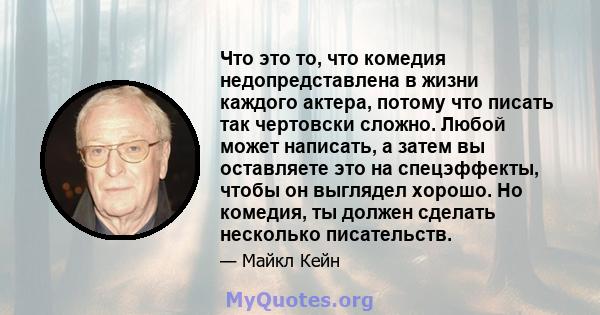 Что это то, что комедия недопредставлена ​​в жизни каждого актера, потому что писать так чертовски сложно. Любой может написать, а затем вы оставляете это на спецэффекты, чтобы он выглядел хорошо. Но комедия, ты должен