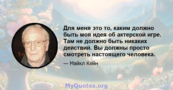 Для меня это то, каким должно быть моя идея об актерской игре. Там не должно быть никаких действий. Вы должны просто смотреть настоящего человека.