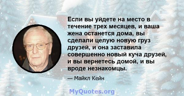 Если вы уйдете на место в течение трех месяцев, и ваша жена останется дома, вы сделали целую новую груз друзей, и она заставила совершенно новый куча друзей, и вы вернетесь домой, и вы вроде незнакомцы.