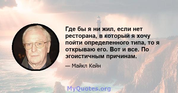 Где бы я ни жил, если нет ресторана, в который я хочу пойти определенного типа, то я открываю его. Вот и все. По эгоистичным причинам.