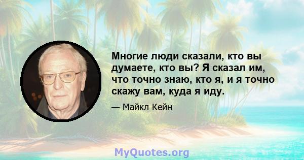 Многие люди сказали, кто вы думаете, кто вы? Я сказал им, что точно знаю, кто я, и я точно скажу вам, куда я иду.