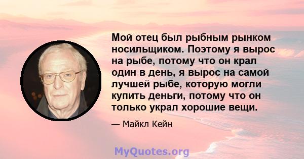 Мой отец был рыбным рынком носильщиком. Поэтому я вырос на рыбе, потому что он крал один в день, я вырос на самой лучшей рыбе, которую могли купить деньги, потому что он только украл хорошие вещи.