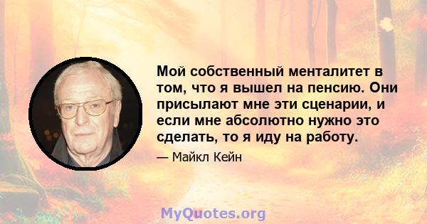 Мой собственный менталитет в том, что я вышел на пенсию. Они присылают мне эти сценарии, и если мне абсолютно нужно это сделать, то я иду на работу.