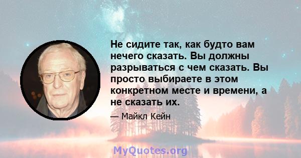 Не сидите так, как будто вам нечего сказать. Вы должны разрываться с чем сказать. Вы просто выбираете в этом конкретном месте и времени, а не сказать их.