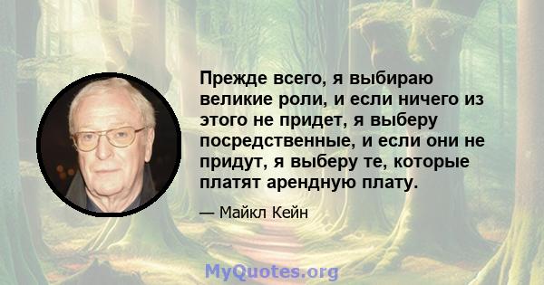 Прежде всего, я выбираю великие роли, и если ничего из этого не придет, я выберу посредственные, и если они не придут, я выберу те, которые платят арендную плату.