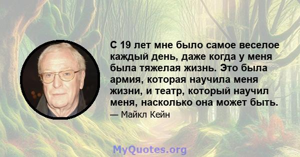 С 19 лет мне было самое веселое каждый день, даже когда у меня была тяжелая жизнь. Это была армия, которая научила меня жизни, и театр, который научил меня, насколько она может быть.