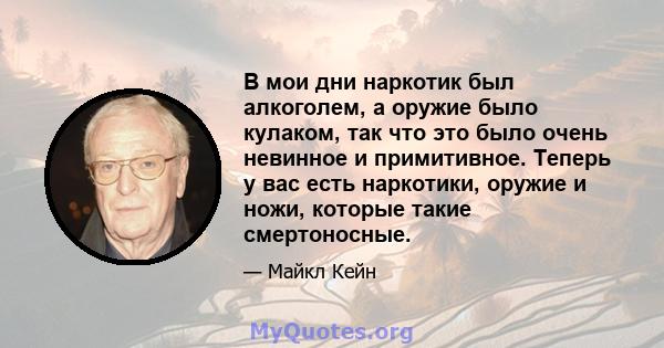 В мои дни наркотик был алкоголем, а оружие было кулаком, так что это было очень невинное и примитивное. Теперь у вас есть наркотики, оружие и ножи, которые такие смертоносные.