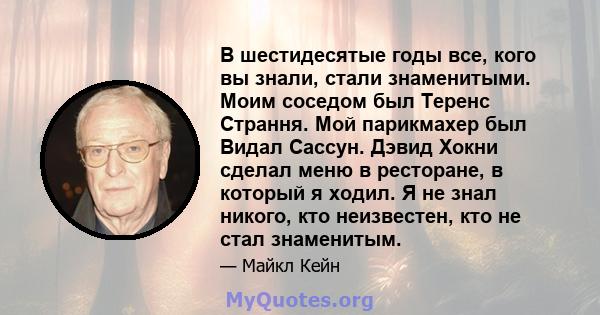 В шестидесятые годы все, кого вы знали, стали знаменитыми. Моим соседом был Теренс Страння. Мой парикмахер был Видал Сассун. Дэвид Хокни сделал меню в ресторане, в который я ходил. Я не знал никого, кто неизвестен, кто