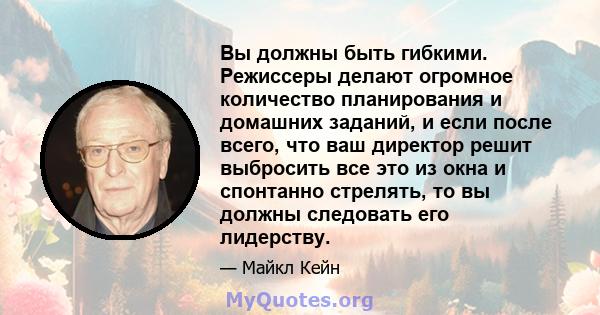 Вы должны быть гибкими. Режиссеры делают огромное количество планирования и домашних заданий, и если после всего, что ваш директор решит выбросить все это из окна и спонтанно стрелять, то вы должны следовать его