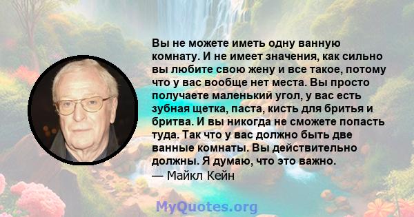 Вы не можете иметь одну ванную комнату. И не имеет значения, как сильно вы любите свою жену и все такое, потому что у вас вообще нет места. Вы просто получаете маленький угол, у вас есть зубная щетка, паста, кисть для