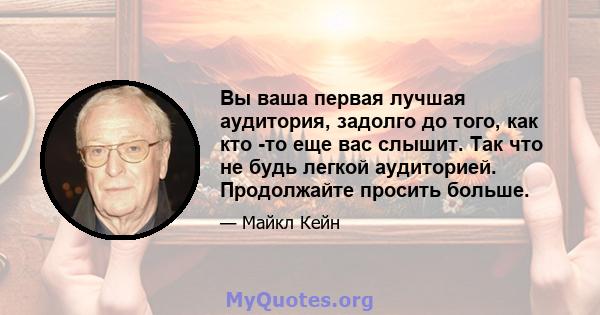 Вы ваша первая лучшая аудитория, задолго до того, как кто -то еще вас слышит. Так что не будь легкой аудиторией. Продолжайте просить больше.