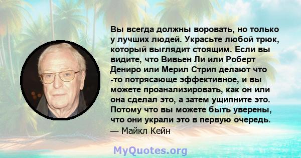 Вы всегда должны воровать, но только у лучших людей. Украсьте любой трюк, который выглядит стоящим. Если вы видите, что Вивьен Ли или Роберт Дениро или Мерил Стрип делают что -то потрясающе эффективное, и вы можете