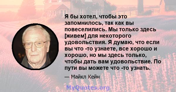 Я бы хотел, чтобы это запомнилось, так как вы повеселились. Мы только здесь [живем] для некоторого удовольствия. Я думаю, что если вы что -то узнаете, все хорошо и хорошо, но мы здесь только, чтобы дать вам