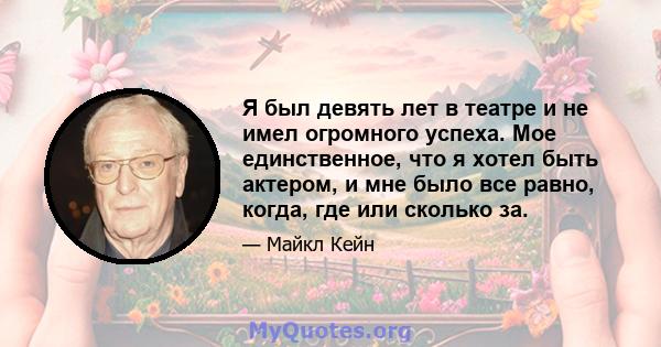 Я был девять лет в театре и не имел огромного успеха. Мое единственное, что я хотел быть актером, и мне было все равно, когда, где или сколько за.