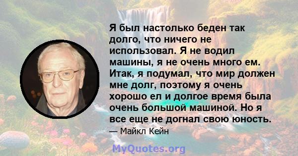 Я был настолько беден так долго, что ничего не использовал. Я не водил машины, я не очень много ем. Итак, я подумал, что мир должен мне долг, поэтому я очень хорошо ел и долгое время была очень большой машиной. Но я все 