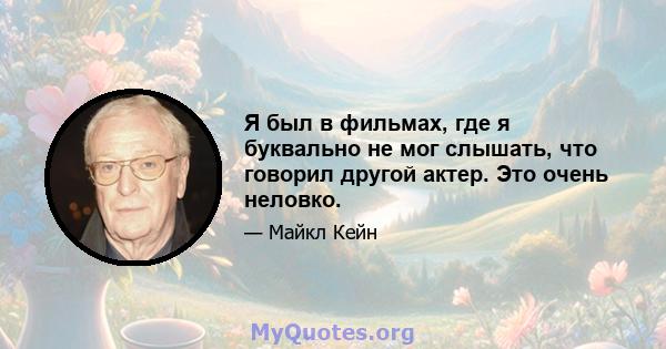 Я был в фильмах, где я буквально не мог слышать, что говорил другой актер. Это очень неловко.