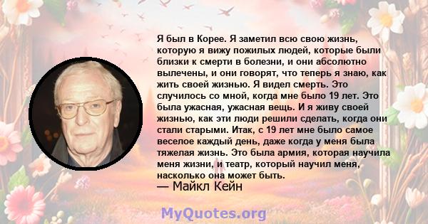 Я был в Корее. Я заметил всю свою жизнь, которую я вижу пожилых людей, которые были близки к смерти в болезни, и они абсолютно вылечены, и они говорят, что теперь я знаю, как жить своей жизнью. Я видел смерть. Это