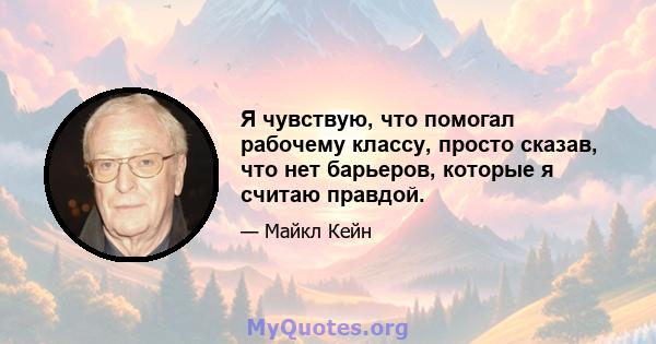 Я чувствую, что помогал рабочему классу, просто сказав, что нет барьеров, которые я считаю правдой.