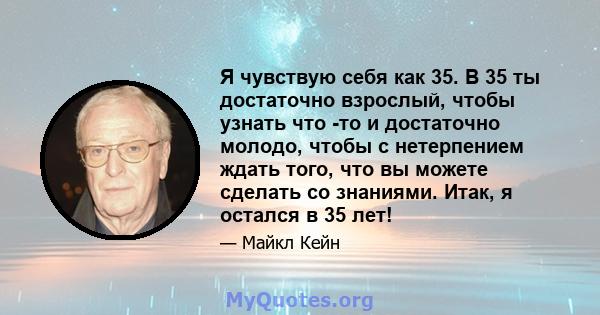 Я чувствую себя как 35. В 35 ты достаточно взрослый, чтобы узнать что -то и достаточно молодо, чтобы с нетерпением ждать того, что вы можете сделать со знаниями. Итак, я остался в 35 лет!